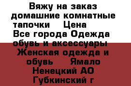 Вяжу на заказ домашние комнатные тапочки. › Цена ­ 800 - Все города Одежда, обувь и аксессуары » Женская одежда и обувь   . Ямало-Ненецкий АО,Губкинский г.